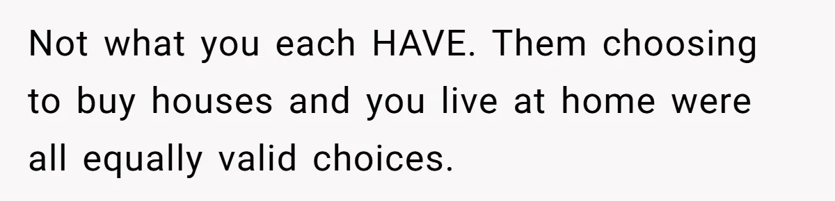 Youngest Son Sacrifices Inheritance So Siblings Can Buy Homes, Now Siblings Demand His Share Again Not what you each HAVE. Them choosing to buy houses and you live at home were all equally valid choices.