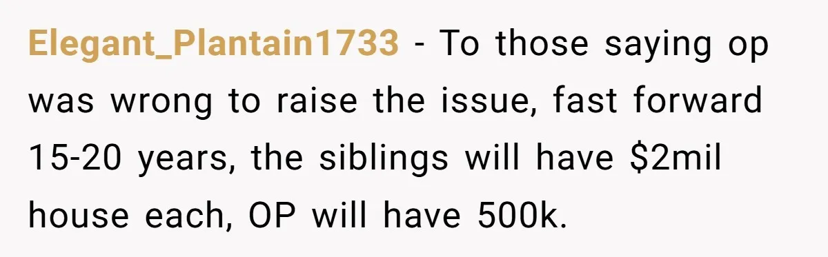 Youngest Son Sacrifices Inheritance So Siblings Can Buy Homes, Now Siblings Demand His Share Again Elegant_Plantain1733 − To those saying op was wrong to raise the issue, fast forward 15-20 years, the siblings will have $2mil house each, OP will have 500k.