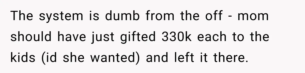Youngest Son Sacrifices Inheritance So Siblings Can Buy Homes, Now Siblings Demand His Share Again The system is dumb from the off - mom should have just gifted 330k each to the kids (id she wanted) and left it there.