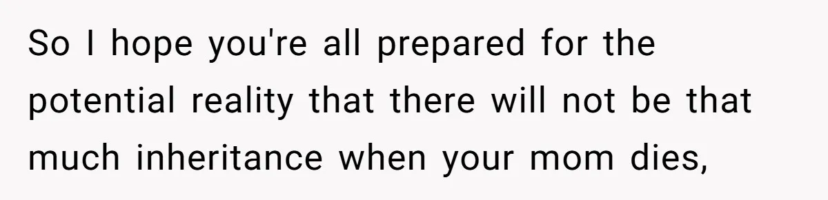 Youngest Son Sacrifices Inheritance So Siblings Can Buy Homes, Now Siblings Demand His Share Again So I hope you're all prepared for the potential reality that there will not be that much inheritance when your mom dies,