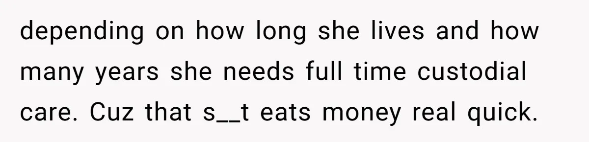 Youngest Son Sacrifices Inheritance So Siblings Can Buy Homes, Now Siblings Demand His Share Again depending on how long she lives and how many years she needs full time custodial care. Cuz that s__t eats money real quick.