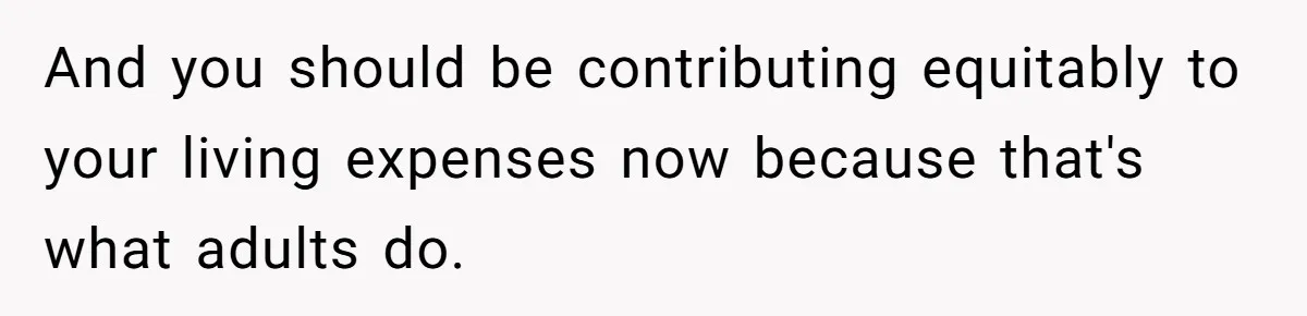 Youngest Son Sacrifices Inheritance So Siblings Can Buy Homes, Now Siblings Demand His Share Again And you should be contributing equitably to your living expenses now because that's what adults do.