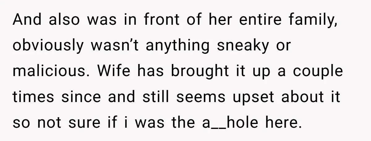 He Comforted His Sister-in-Law at a Bar, Then His Wife Said He Crossed a Line And also was in front of her entire family, obviously wasn’t anything sneaky or malicious. Wife has brought it up a couple times since and still seems upset about it...