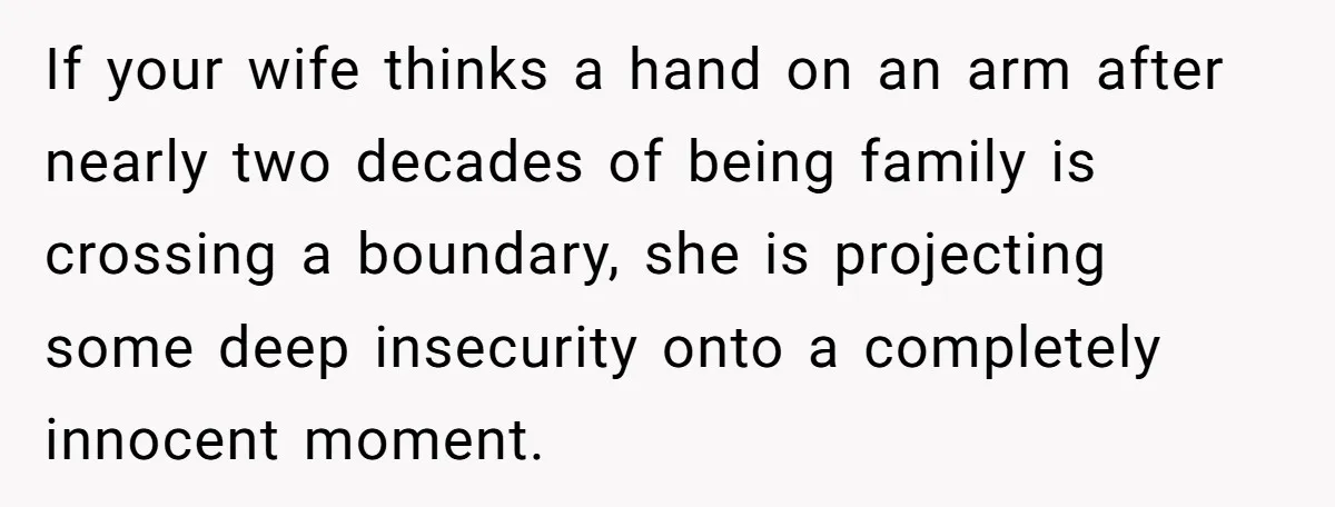 He Comforted His Sister-in-Law at a Bar, Then His Wife Said He Crossed a Line If your wife thinks a hand on an arm after nearly two decades of being family is crossing a boundary, she is projecting some deep insecurity onto a completely innocent...