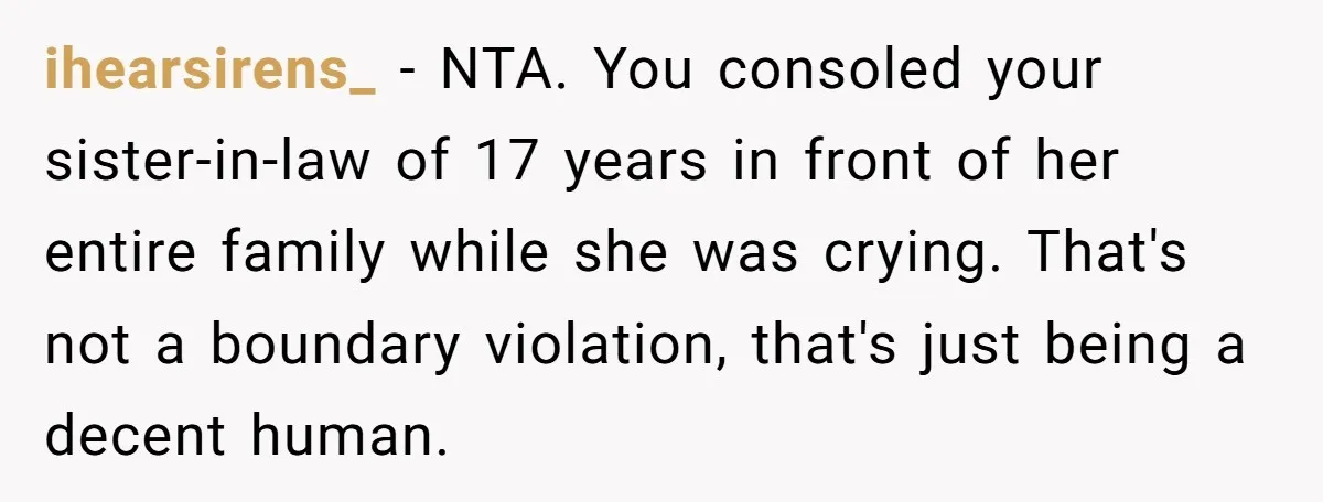 He Comforted His Sister-in-Law at a Bar, Then His Wife Said He Crossed a Line ihearsirens_ − NTA. You consoled your sister-in-law of 17 years in front of her entire family while she was crying. That's not a boundary violation, that's just being a decent...