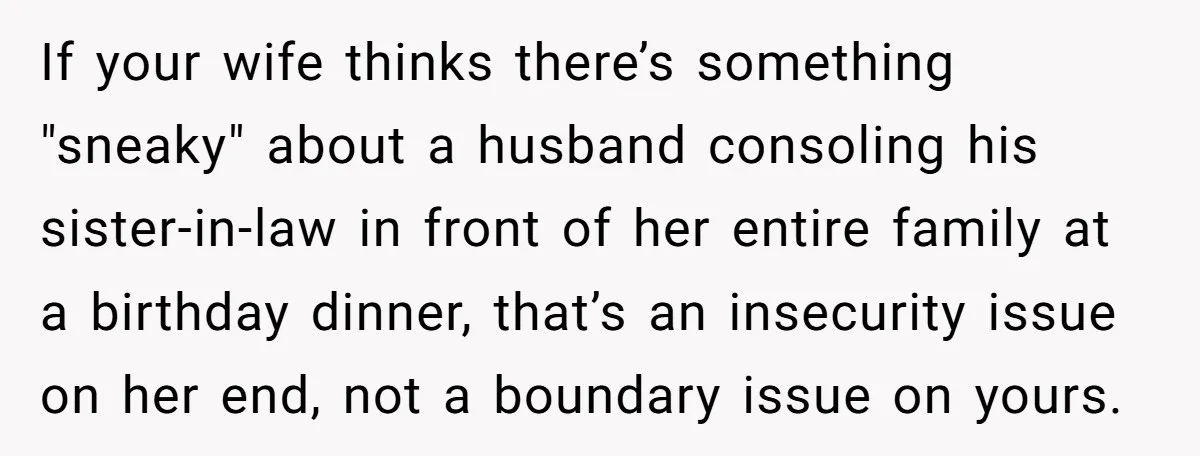 He Comforted His Sister-in-Law at a Bar, Then His Wife Said He Crossed a Line If your wife thinks there’s something "sneaky" about a husband consoling his sister-in-law in front of her entire family at a birthday dinner, that’s an insecurity issue on her end,...
