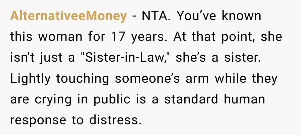He Comforted His Sister-in-Law at a Bar, Then His Wife Said He Crossed a Line AlternativeeMoney − NTA. You’ve known this woman for 17 years. At that point, she isn't just a "Sister-in-Law," she’s a sister. Lightly touching someone’s arm while they are crying in...