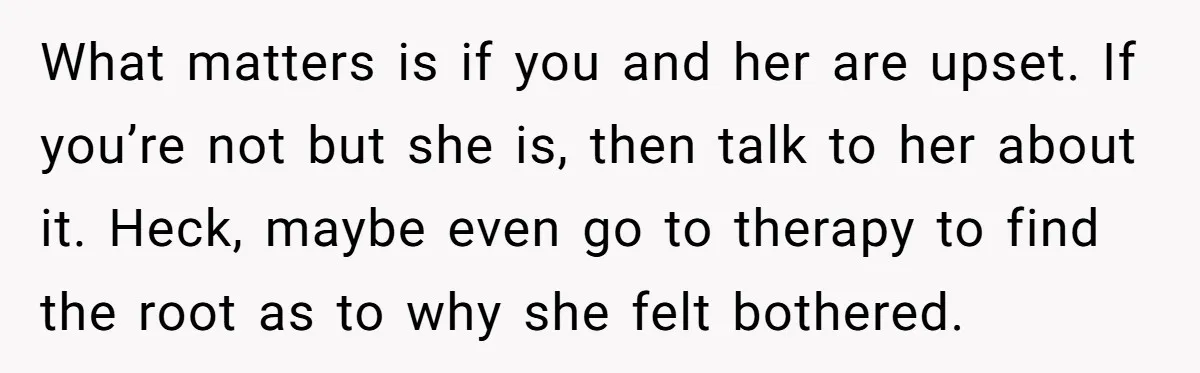 He Comforted His Sister-in-Law at a Bar, Then His Wife Said He Crossed a Line What matters is if you and her are upset. If you’re not but she is, then talk to her about it. Heck, maybe even go to therapy to find the...