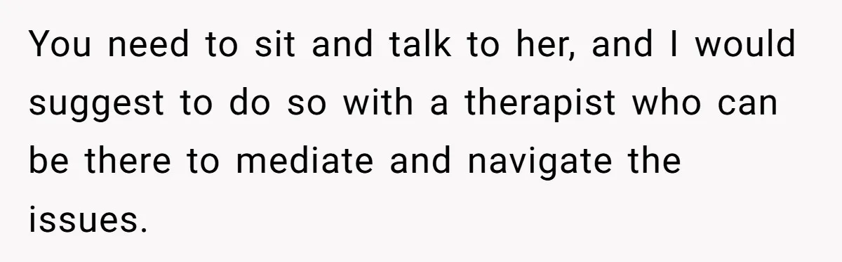 He Comforted His Sister-in-Law at a Bar, Then His Wife Said He Crossed a Line You need to sit and talk to her, and I would suggest to do so with a therapist who can be there to mediate and navigate the issues.
