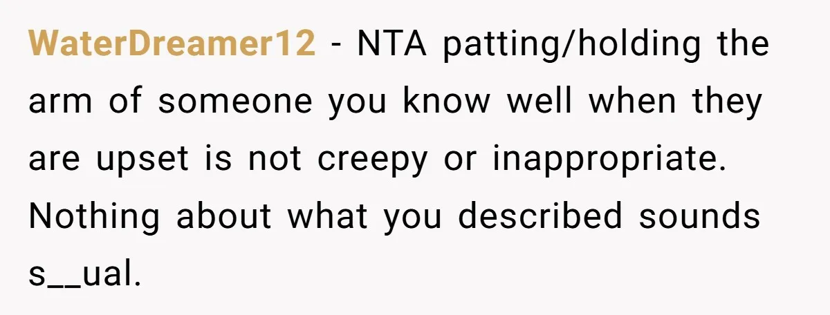 He Comforted His Sister-in-Law at a Bar, Then His Wife Said He Crossed a Line WaterDreamer12 − NTA patting/holding the arm of someone you know well when they are upset is not creepy or inappropriate. Nothing about what you described sounds s__ual.
