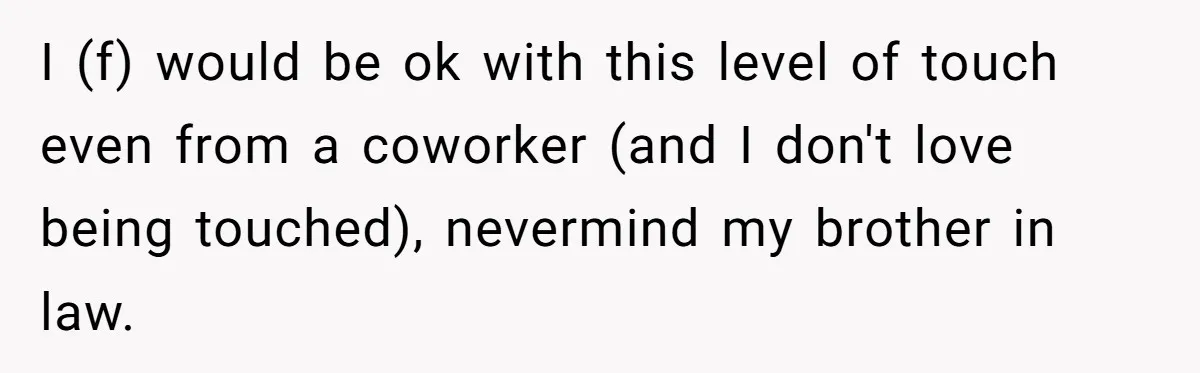 He Comforted His Sister-in-Law at a Bar, Then His Wife Said He Crossed a Line I (f) would be ok with this level of touch even from a coworker (and I don't love being touched), nevermind my brother in law.