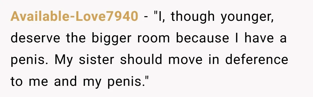 She Finally Made the Spare Room Feel Like Home, Then Her Family Asked Her to Give It Up Available-Love7940 − "I, though younger, deserve the bigger room because I have a penis. My sister should move in deference to me and my penis."