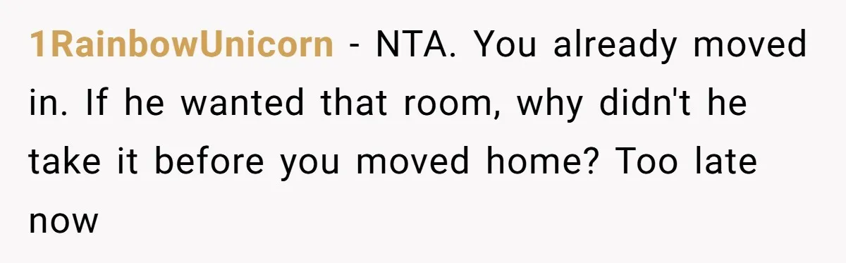She Finally Made the Spare Room Feel Like Home, Then Her Family Asked Her to Give It Up 1RainbowUnicorn − NTA. You already moved in. If he wanted that room, why didn't he take it before you moved home? Too late now