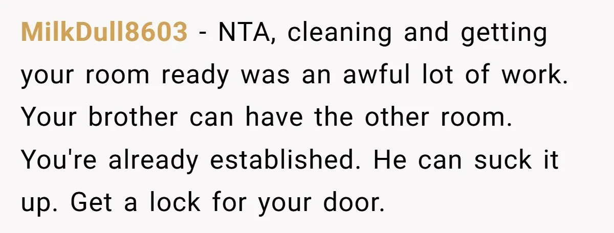 She Finally Made the Spare Room Feel Like Home, Then Her Family Asked Her to Give It Up MilkDull8603 − NTA, cleaning and getting your room ready was an awful lot of work. Your brother can have the other room. You're already established. He can suck it up....