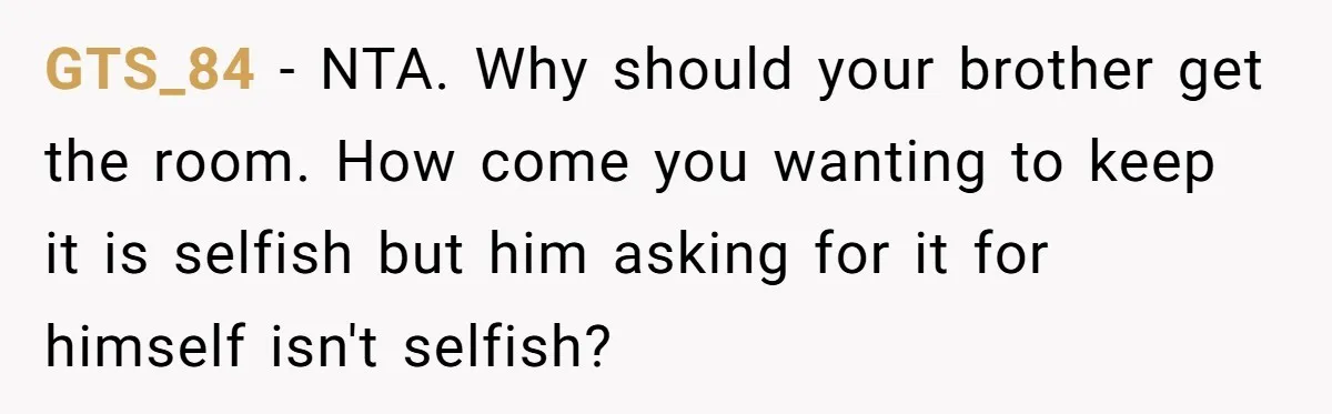 She Finally Made the Spare Room Feel Like Home, Then Her Family Asked Her to Give It Up GTS_84 − NTA. Why should your brother get the room. How come you wanting to keep it is selfish but him asking for it for himself isn't selfish?