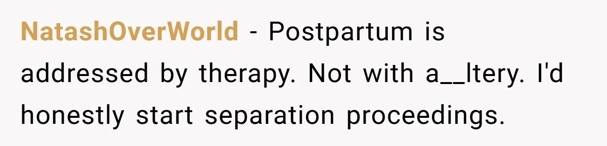 Husband Wants A Divorce After Wife Becomes Abusive And Cheats, She Begs For Another Chance NatashOverWorld − Postpartum is addressed by therapy. Not with a__ltery. I'd honestly start separation proceedings.