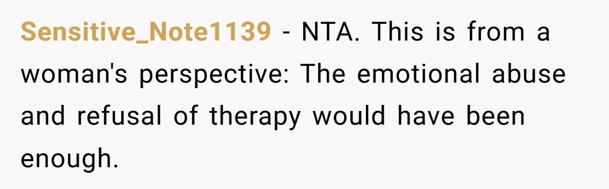 Husband Wants A Divorce After Wife Becomes Abusive And Cheats, She Begs For Another Chance Sensitive_Note1139 − NTA. This is from a woman's perspective: The emotional abuse and refusal of therapy would have been enough.