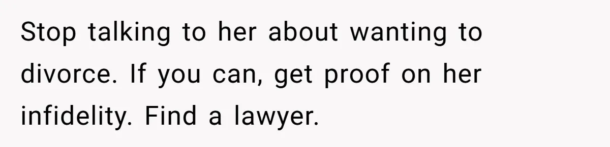 Husband Wants A Divorce After Wife Becomes Abusive And Cheats, She Begs For Another Chance Stop talking to her about wanting to divorce. If you can, get proof on her infidelity. Find a lawyer.