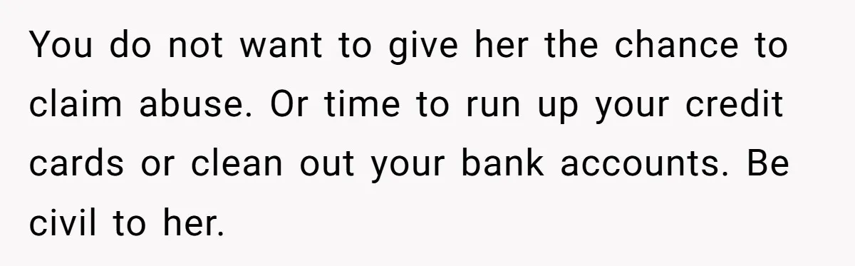 Husband Wants A Divorce After Wife Becomes Abusive And Cheats, She Begs For Another Chance You do not want to give her the chance to claim abuse. Or time to run up your credit cards or clean out your bank accounts. Be civil to her.
