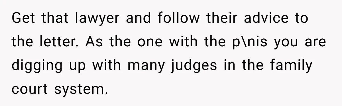 Husband Wants A Divorce After Wife Becomes Abusive And Cheats, She Begs For Another Chance Get that lawyer and follow their advice to the letter. As the one with the p\nis you are digging up with many judges in the family court system.