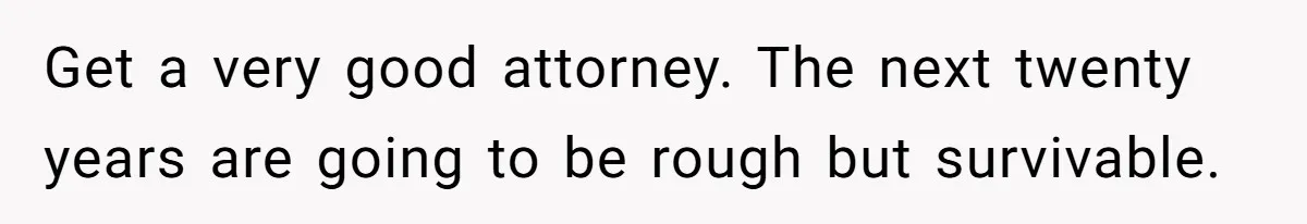 Husband Wants A Divorce After Wife Becomes Abusive And Cheats, She Begs For Another Chance Get a very good attorney. The next twenty years are going to be rough but survivable.