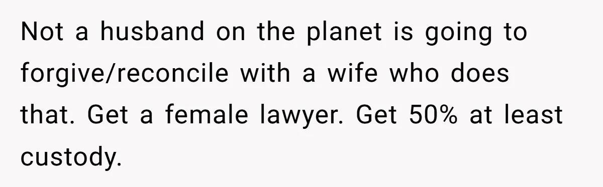 Husband Wants A Divorce After Wife Becomes Abusive And Cheats, She Begs For Another Chance Not a husband on the planet is going to forgive/reconcile with a wife who does that. Get a female lawyer. Get 50% at least custody.