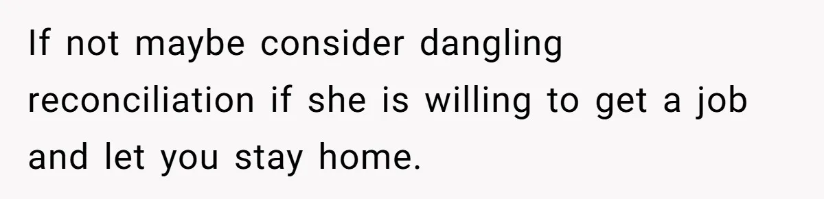 Husband Wants A Divorce After Wife Becomes Abusive And Cheats, She Begs For Another Chance If not maybe consider dangling reconciliation if she is willing to get a job and let you stay home.