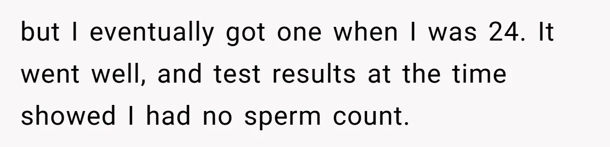 26 Year Old Who Got A Vasectomy Faces An Unexpected Pregnancy With His Girlfriend but I eventually got one when I was 24. It went well, and test results at the time showed I had no sperm count.