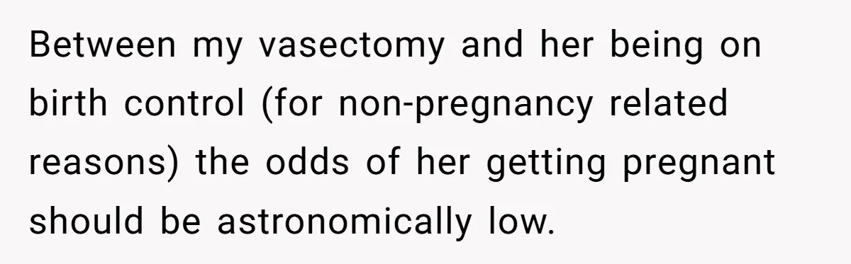 26 Year Old Who Got A Vasectomy Faces An Unexpected Pregnancy With His Girlfriend Between my vasectomy and her being on birth control (for non-pregnancy related reasons) the odds of her getting pregnant should be astronomically low.