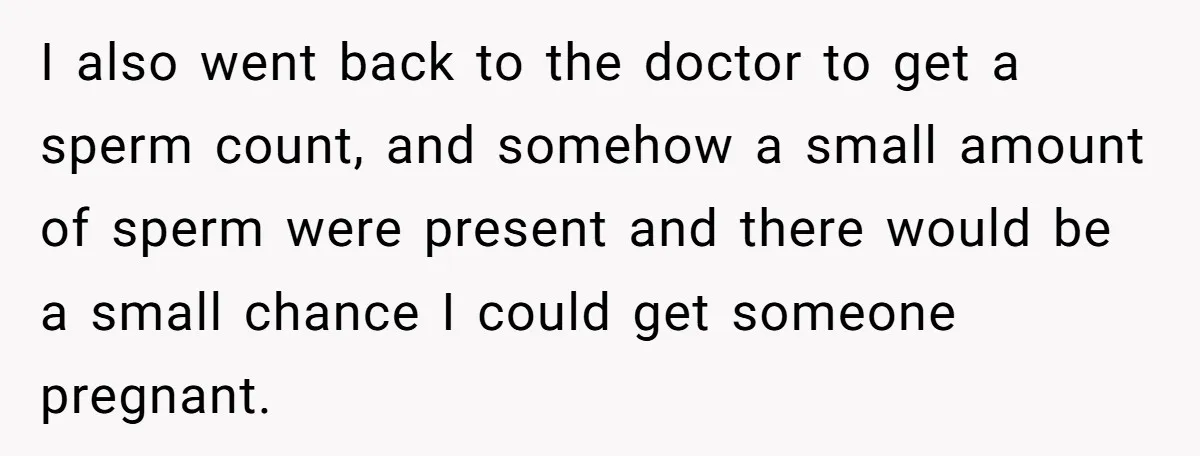 26 Year Old Who Got A Vasectomy Faces An Unexpected Pregnancy With His Girlfriend I also went back to the doctor to get a sperm count, and somehow a small amount of sperm were present and there would be a small chance I could...
