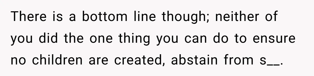 26 Year Old Who Got A Vasectomy Faces An Unexpected Pregnancy With His Girlfriend There is a bottom line though; neither of you did the one thing you can do to ensure no children are created, abstain from s__.