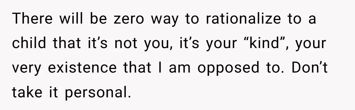 26 Year Old Who Got A Vasectomy Faces An Unexpected Pregnancy With His Girlfriend There will be zero way to rationalize to a child that it’s not you, it’s your “kind”, your very existence that I am opposed to. Don’t take it personal.