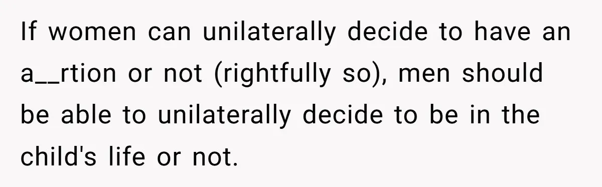 26 Year Old Who Got A Vasectomy Faces An Unexpected Pregnancy With His Girlfriend If women can unilaterally decide to have an a__rtion or not (rightfully so), men should be able to unilaterally decide to be in the child's life or not.