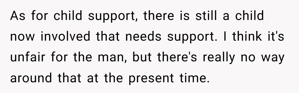 26 Year Old Who Got A Vasectomy Faces An Unexpected Pregnancy With His Girlfriend As for child support, there is still a child now involved that needs support. I think it's unfair for the man, but there's really no way around that at the...