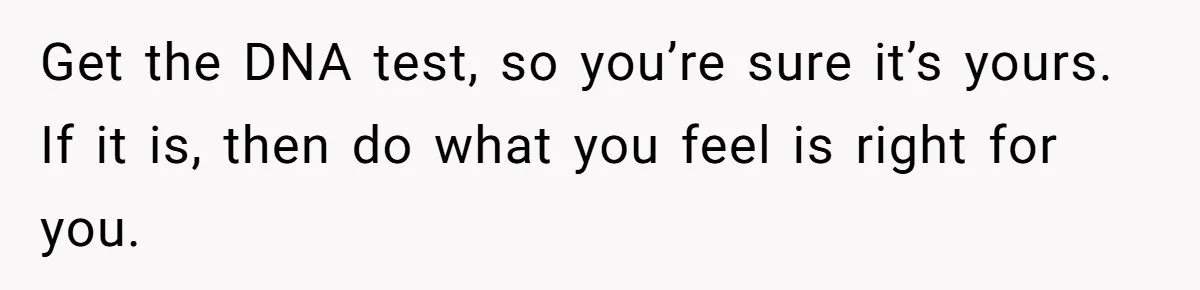 26 Year Old Who Got A Vasectomy Faces An Unexpected Pregnancy With His Girlfriend Get the DNA test, so you’re sure it’s yours. If it is, then do what you feel is right for you.