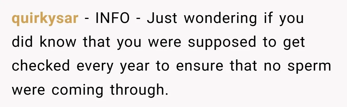 26 Year Old Who Got A Vasectomy Faces An Unexpected Pregnancy With His Girlfriend quirkysar − INFO - Just wondering if you did know that you were supposed to get checked every year to ensure that no sperm were coming through.