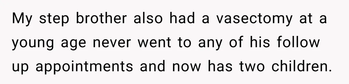 26 Year Old Who Got A Vasectomy Faces An Unexpected Pregnancy With His Girlfriend My step brother also had a vasectomy at a young age never went to any of his follow up appointments and now has two children.