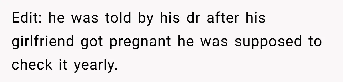 26 Year Old Who Got A Vasectomy Faces An Unexpected Pregnancy With His Girlfriend Edit: he was told by his dr after his girlfriend got pregnant he was supposed to check it yearly.
