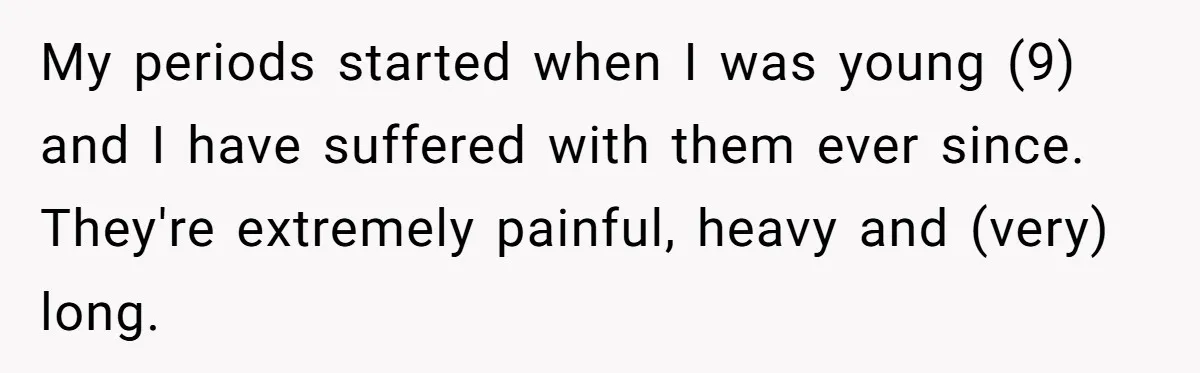 Woman Refuses To Delay Hysterectomy To Be Surrogate For Sister, Is She Wrong For Saying No? My periods started when I was young (9) and I have suffered with them ever since. They're extremely painful, heavy and (very) long.