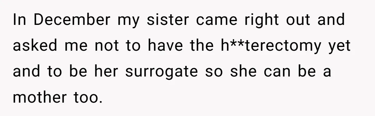 Woman Refuses To Delay Hysterectomy To Be Surrogate For Sister, Is She Wrong For Saying No? In December my sister came right out and asked me not to have the h**terectomy yet and to be her surrogate so she can be a mother too.