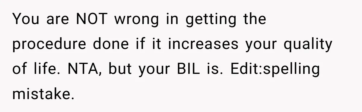 Woman Refuses To Delay Hysterectomy To Be Surrogate For Sister, Is She Wrong For Saying No? You are NOT wrong in getting the procedure done if it increases your quality of life. NTA, but your BIL is. Edit:spelling mistake.