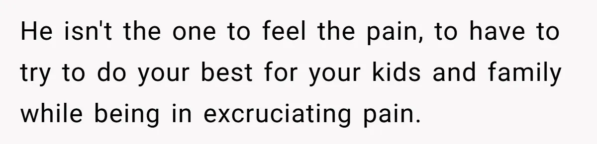 Woman Refuses To Delay Hysterectomy To Be Surrogate For Sister, Is She Wrong For Saying No? He isn't the one to feel the pain, to have to try to do your best for your kids and family while being in excruciating pain.