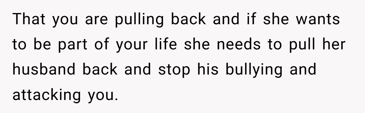 Woman Refuses To Delay Hysterectomy To Be Surrogate For Sister, Is She Wrong For Saying No? That you are pulling back and if she wants to be part of your life she needs to pull her husband back and stop his bullying and attacking you.