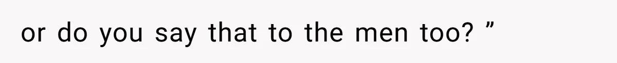 or do you say that to the men too? ”
