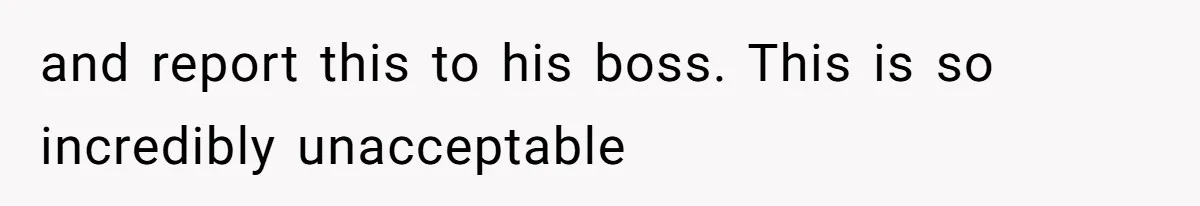 and report this to his boss. This is so incredibly unacceptable