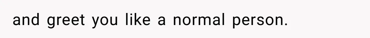 and greet you like a normal person.