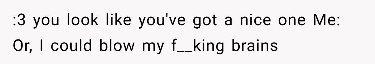 :3 you look like you've got a nice one Me: Or, I could blow my f__king brains