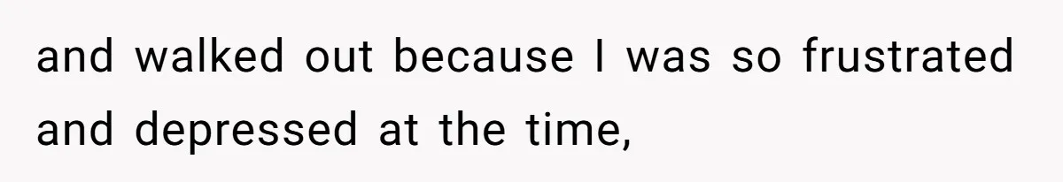 and walked out because I was so frustrated and depressed at the time,