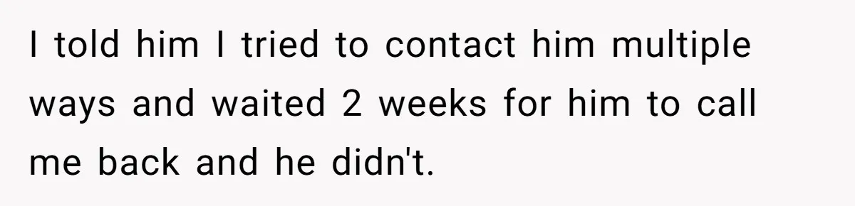 I told him I tried to contact him multiple ways and waited 2 weeks for him to call me back and he didn't.