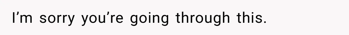 I’m sorry you’re going through this.
